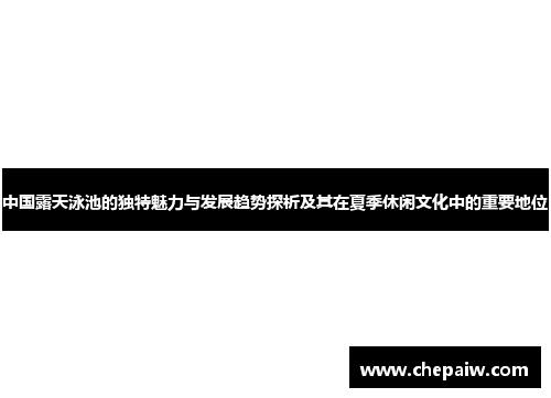 中国露天泳池的独特魅力与发展趋势探析及其在夏季休闲文化中的重要地位