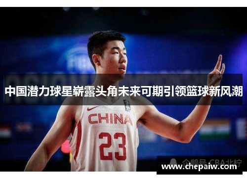 中国潜力球星崭露头角未来可期引领篮球新风潮