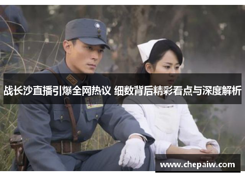 战长沙直播引爆全网热议 细数背后精彩看点与深度解析